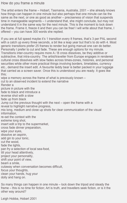 How do you frame a minute

The artist enters the frame &ndash; Hobart, Tasmania, Australia, 2001 &ndash; she already knows how things can happen in one minute but also perhaps that one minute can be the same as the next, or one as good as another &ndash; preciseness of vision that suspends time in manageable segments &ndash; I understand that, she might conclude, but may not understand it in the same way for the next minute. This is the moment to lock down the frame. Frame it, freeze it and then you can be free! I will write about that frame, I offered &ndash; you can have 300 words she replied.

If you are at full speed maybe it&rsquo;s 1 transition every 8 frames, that&rsquo;s 3 per PAL second with a catch up every three seconds, a bit like a leap year but that&rsquo;s to do with 4. Most generic transitions prefer 25 frames to render but going manual one can do better. Personally I prefer to cut and fade. These are enough options for my minute. Transitions inter-country require more A / B cross dissolves, be they additive or subtractive, that intra-country. The artist/traveller from Europe engages in rendered cultural cross dissolves with slow fades across times-zones, histories, and personal securities while other more practical things involving borders, timetables, currency etc., demand the insert edit. A favourite teddy bear is better packed in your luggage that carried as a screen saver. Once this is understood you are ready. It goes like this;
wipe a memory across the frame of what is previously known &ndash;
cut to an observed incident to extend the narrative
Render a 
picture in picture with the
fade to black and introduce a 
reverse shot with a slow
fade up from black
Jump cut the previous thought with the next &ndash; open the frame with a
reveal to highlight narrative progress,
mix long, medium and close up shots for clear communication of the visual
information,
re-set the context with the
extreme long shot,
insert edit a trip to the supermarket,
cross fade dinner preparation,
wipe your eyes,
dissolve an aspirin,
add gin to your tonic,
cut the wood,
fade the lights,
pan fry a selection of local sea-food,
tilt your head attentively,
project your personality,
shift your point of view,
beam a smile,
cutaway when conversation becomes difficult,
focus your thoughts,
clean your hands, hug your
dolly and hang on.

So many things can happen in one minute &ndash; lock down the tripod and steady the frame &ndash; this is no time for fiction; Art is truth, and travellers seek fiction, or is it the other way around?

Leigh Hobba, Hobart 2001
